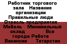 Работник торгового зала › Название организации ­ Правильные люди › Отрасль предприятия ­ Мебель › Минимальный оклад ­ 24 000 - Все города Работа » Вакансии   . Татарстан респ.,Чистопольский р-н